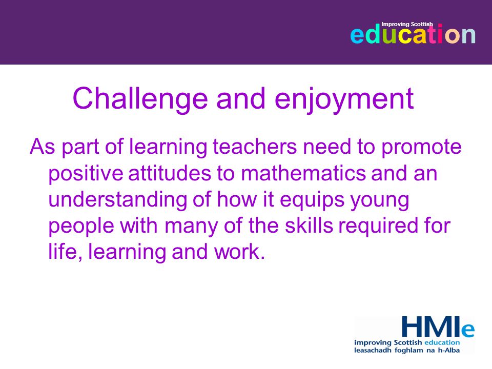 educationeducation Improving Scottish Challenge and enjoyment As part of learning teachers need to promote positive attitudes to mathematics and an understanding of how it equips young people with many of the skills required for life, learning and work.