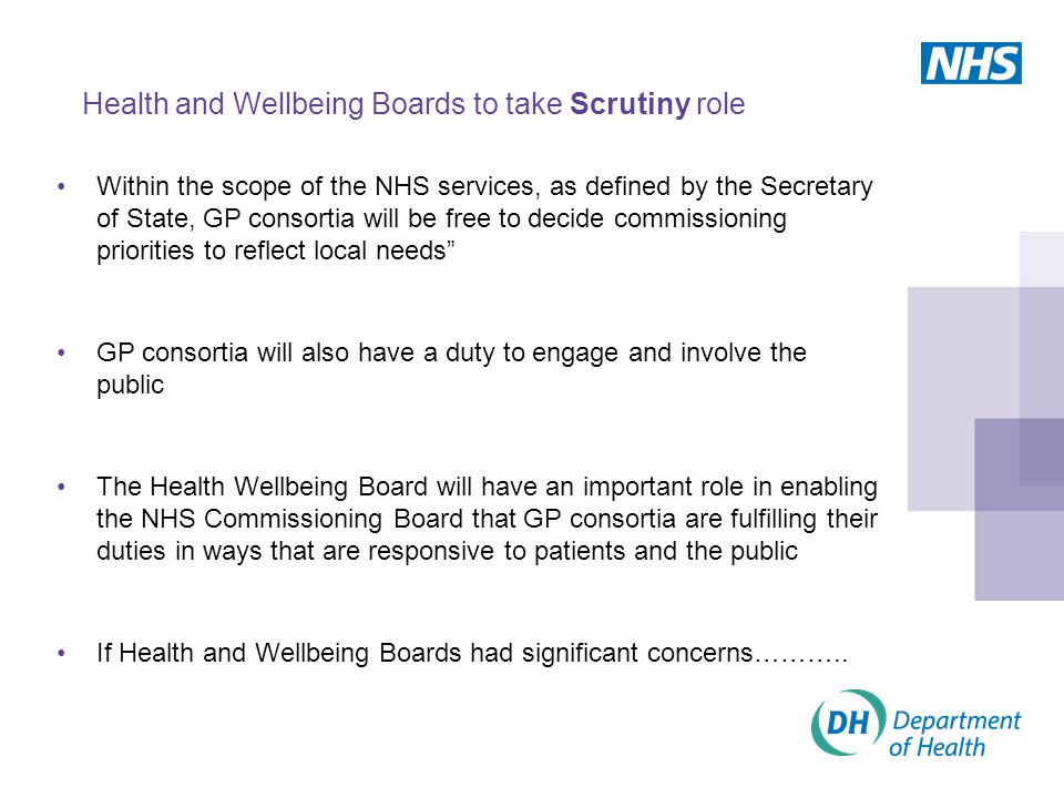 Health and Wellbeing Boards to take Scrutiny role Within the scope of the NHS services, as defined by the Secretary of State, GP consortia will be free to decide commissioning priorities to reflect local needs GP consortia will also have a duty to engage and involve the public The Health Wellbeing Board will have an important role in enabling the NHS Commissioning Board that GP consortia are fulfilling their duties in ways that are responsive to patients and the public If Health and Wellbeing Boards had significant concerns………..