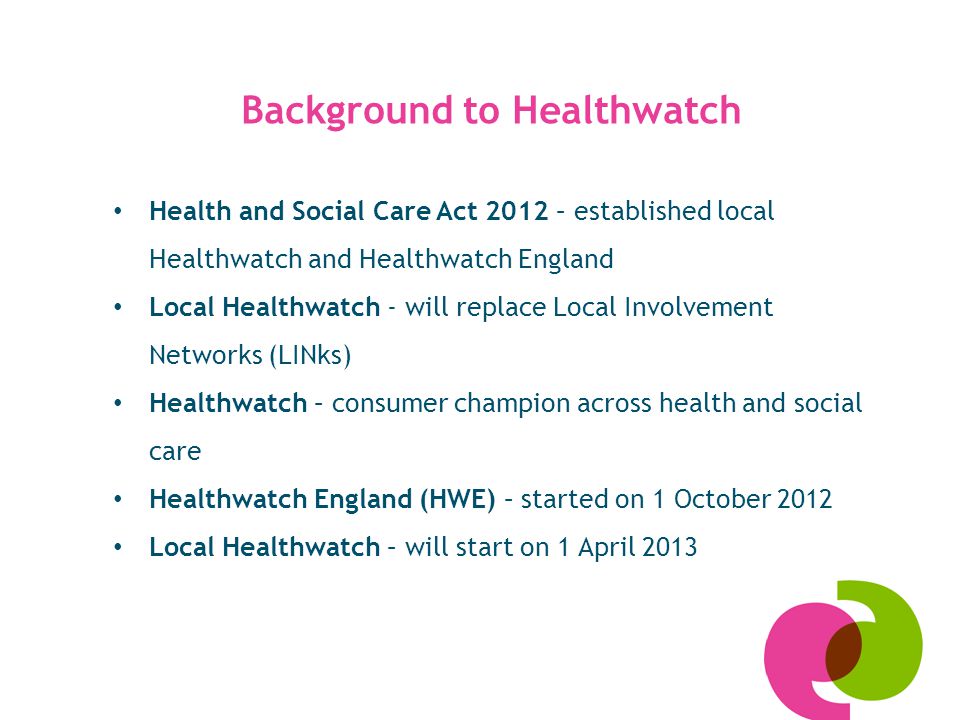 Health and Social Care Act 2012 – established local Healthwatch and Healthwatch England Local Healthwatch - will replace Local Involvement Networks (LINks) Healthwatch – consumer champion across health and social care Healthwatch England (HWE) – started on 1 October 2012 Local Healthwatch – will start on 1 April 2013 Background to Healthwatch