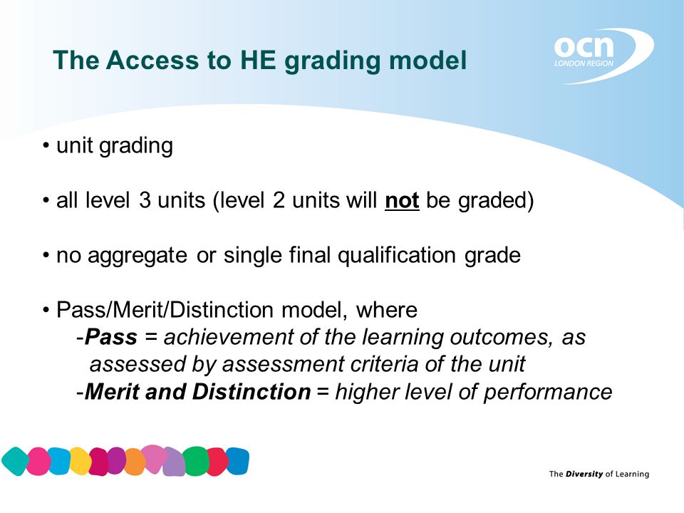 The Access to HE grading model unit grading all level 3 units (level 2 units will not be graded) no aggregate or single final qualification grade Pass/Merit/Distinction model, where -Pass = achievement of the learning outcomes, as assessed by assessment criteria of the unit -Merit and Distinction = higher level of performance