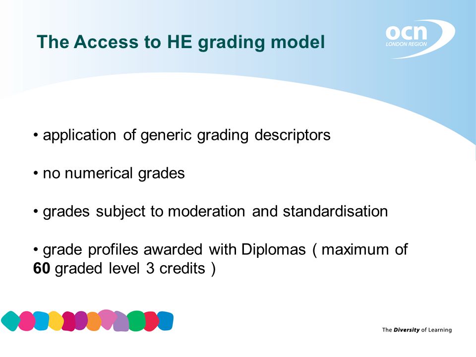 The Access to HE grading model application of generic grading descriptors no numerical grades grades subject to moderation and standardisation grade profiles awarded with Diplomas ( maximum of 60 graded level 3 credits )
