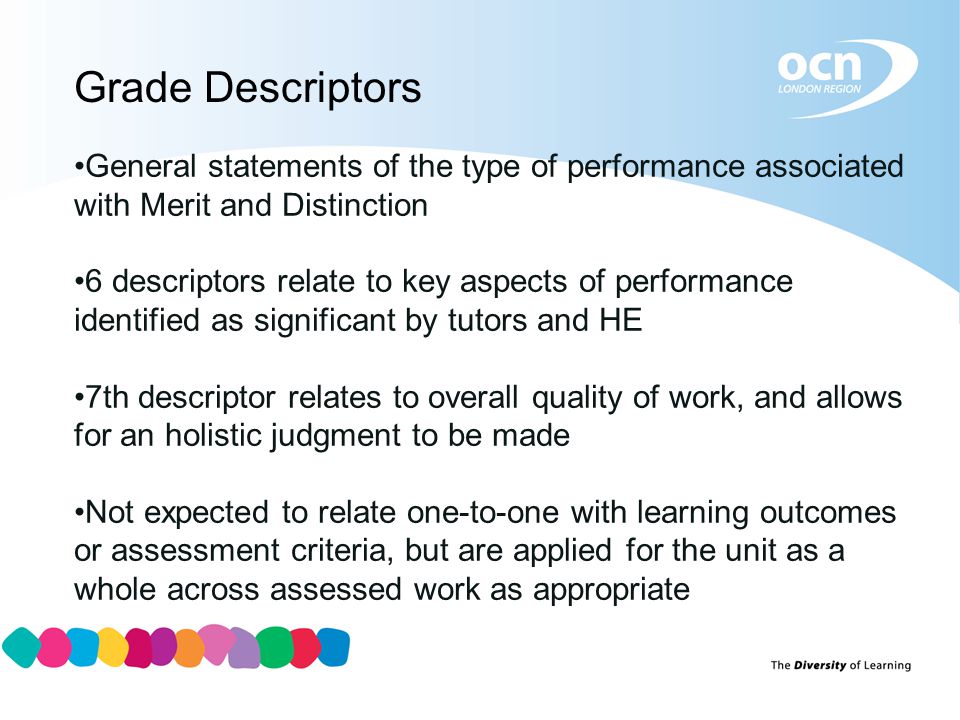 Grade Descriptors General statements of the type of performance associated with Merit and Distinction 6 descriptors relate to key aspects of performance identified as significant by tutors and HE 7th descriptor relates to overall quality of work, and allows for an holistic judgment to be made Not expected to relate one-to-one with learning outcomes or assessment criteria, but are applied for the unit as a whole across assessed work as appropriate