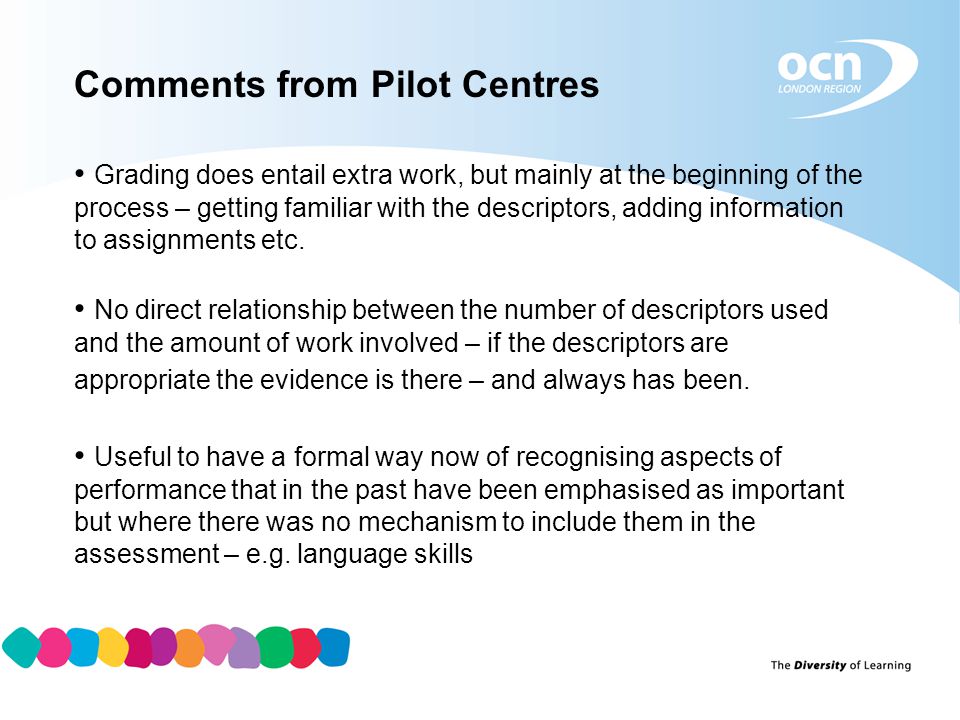Comments from Pilot Centres Grading does entail extra work, but mainly at the beginning of the process – getting familiar with the descriptors, adding information to assignments etc.
