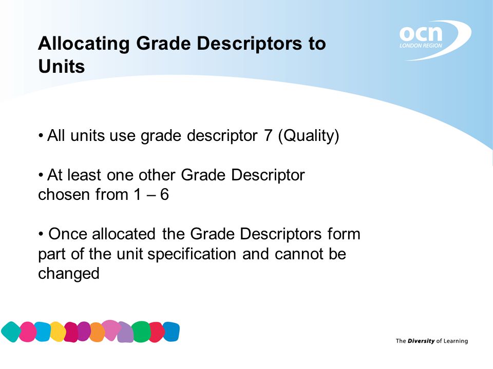 Allocating Grade Descriptors to Units All units use grade descriptor 7 (Quality) At least one other Grade Descriptor chosen from 1 – 6 Once allocated the Grade Descriptors form part of the unit specification and cannot be changed