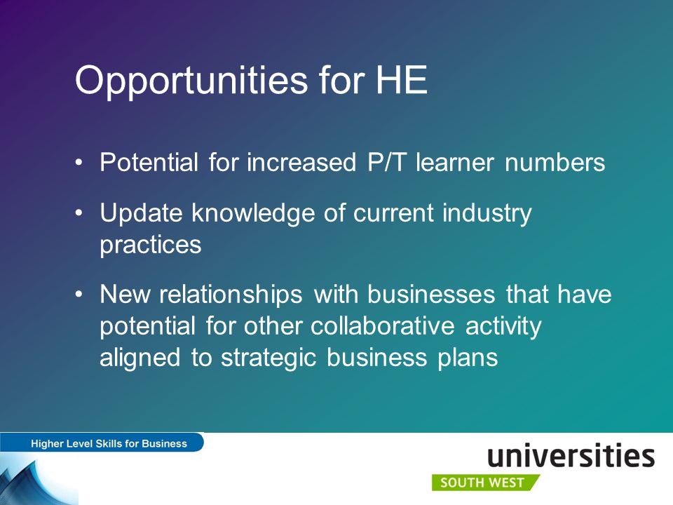 Opportunities for HE Potential for increased P/T learner numbers Update knowledge of current industry practices New relationships with businesses that have potential for other collaborative activity aligned to strategic business plans