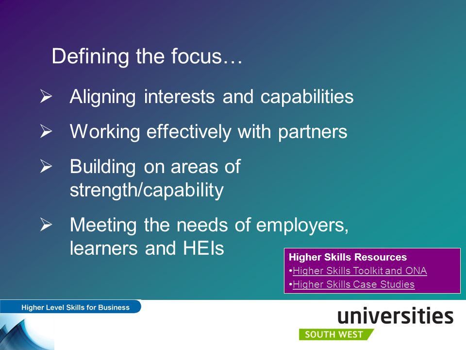 Defining the focus…  Aligning interests and capabilities  Working effectively with partners  Building on areas of strength/capability  Meeting the needs of employers, learners and HEIs Higher Skills Resources Higher Skills Toolkit and ONA Higher Skills Case Studies
