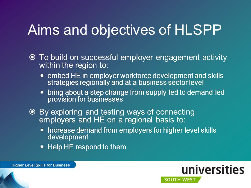 Aims and objectives of HLSPP  To build on successful employer engagement activity within the region to: embed HE in employer workforce development and skills strategies regionally and at a business sector level bring about a step change from supply-led to demand-led provision for businesses  By exploring and testing ways of connecting employers and HE on a regional basis to: Increase demand from employers for higher level skills development Help HE respond to them