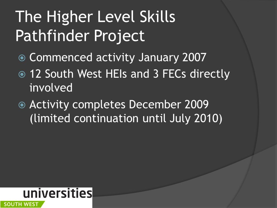 The Higher Level Skills Pathfinder Project  Commenced activity January 2007  12 South West HEIs and 3 FECs directly involved  Activity completes December 2009 (limited continuation until July 2010)