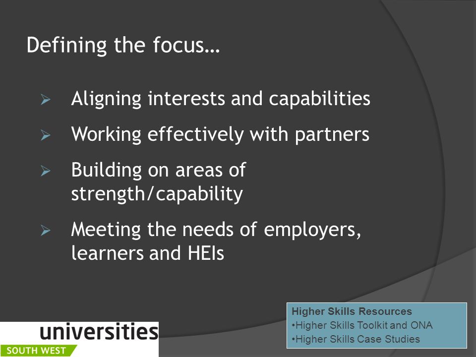 Defining the focus…  Aligning interests and capabilities  Working effectively with partners  Building on areas of strength/capability  Meeting the needs of employers, learners and HEIs Higher Skills Resources Higher Skills Toolkit and ONA Higher Skills Case Studies