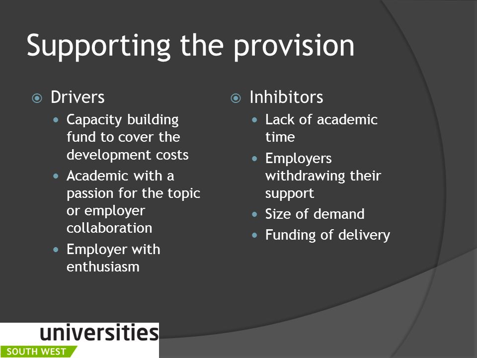 Supporting the provision  Drivers Capacity building fund to cover the development costs Academic with a passion for the topic or employer collaboration Employer with enthusiasm  Inhibitors Lack of academic time Employers withdrawing their support Size of demand Funding of delivery
