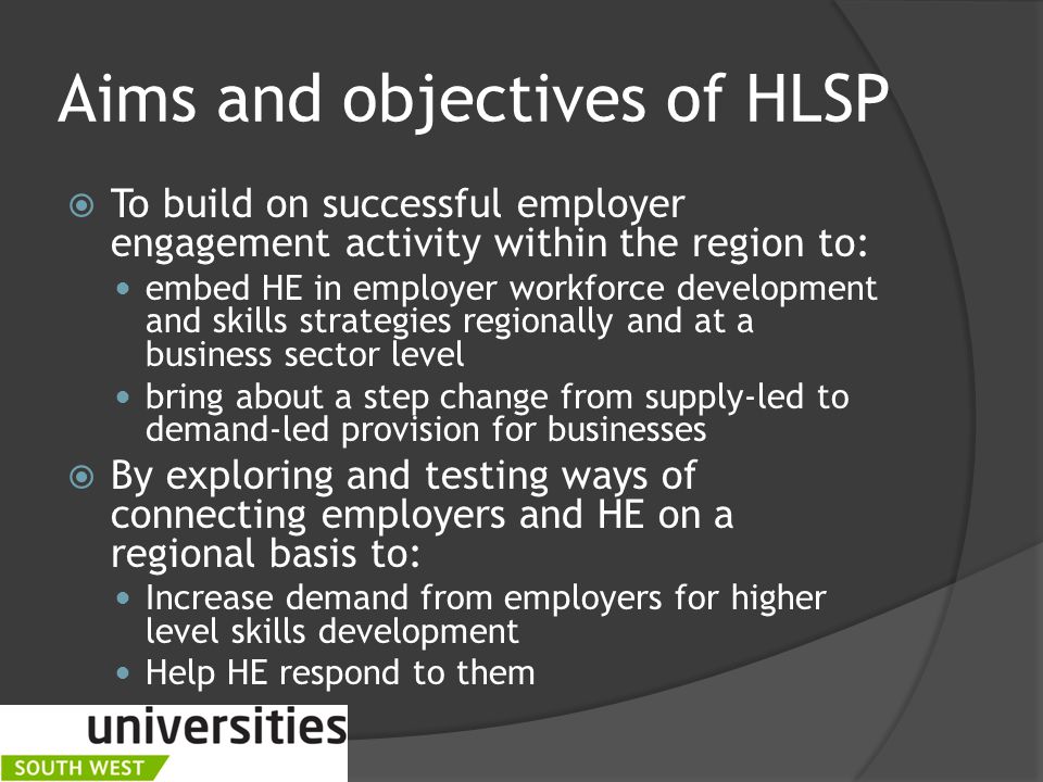 Aims and objectives of HLSP  To build on successful employer engagement activity within the region to: embed HE in employer workforce development and skills strategies regionally and at a business sector level bring about a step change from supply-led to demand-led provision for businesses  By exploring and testing ways of connecting employers and HE on a regional basis to: Increase demand from employers for higher level skills development Help HE respond to them