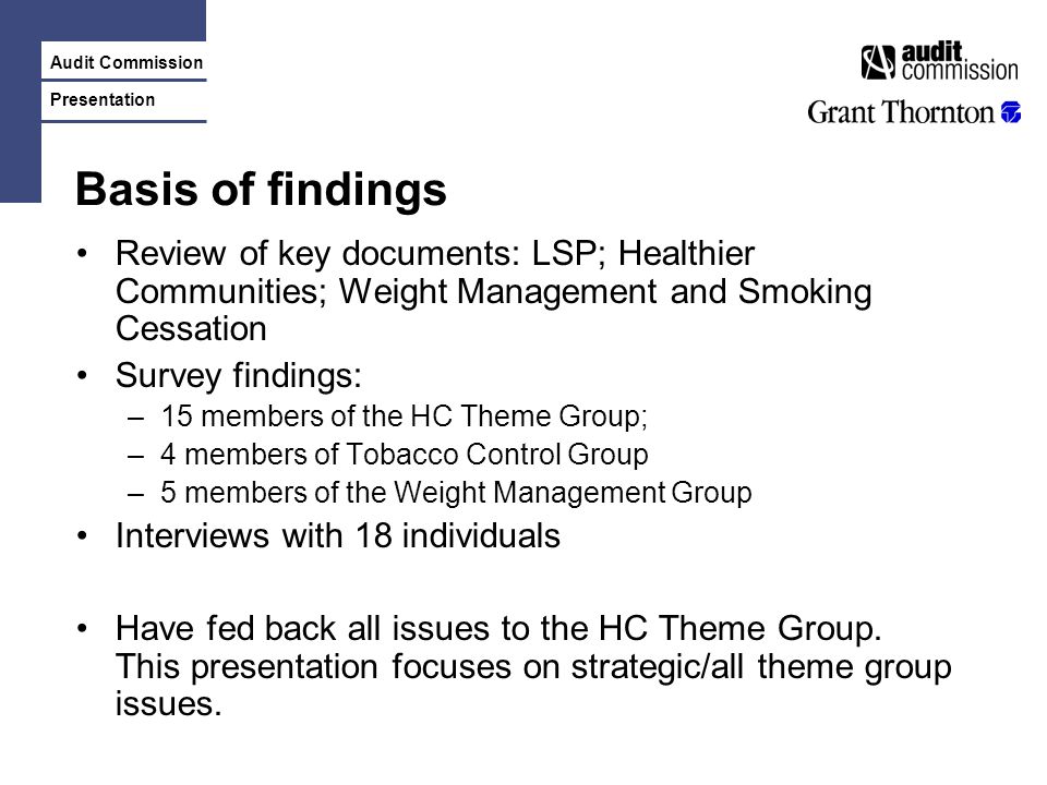 Audit Commission Presentation Basis of findings Review of key documents: LSP; Healthier Communities; Weight Management and Smoking Cessation Survey findings: –15 members of the HC Theme Group; –4 members of Tobacco Control Group –5 members of the Weight Management Group Interviews with 18 individuals Have fed back all issues to the HC Theme Group.