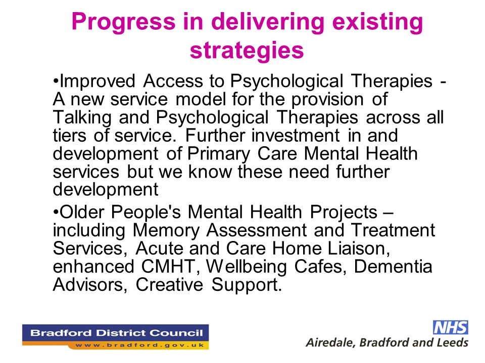 Progress in delivering existing strategies Improved Access to Psychological Therapies - A new service model for the provision of Talking and Psychological Therapies across all tiers of service.