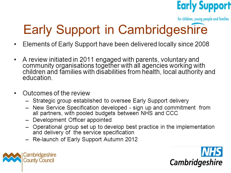 Early Support in Cambridgeshire Elements of Early Support have been delivered locally since 2008 A review initiated in 2011 engaged with parents, voluntary and community organisations together with all agencies working with children and families with disabilities from health, local authority and education.
