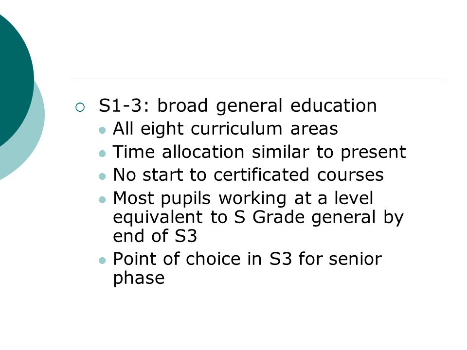  S1-3: broad general education All eight curriculum areas Time allocation similar to present No start to certificated courses Most pupils working at a level equivalent to S Grade general by end of S3 Point of choice in S3 for senior phase