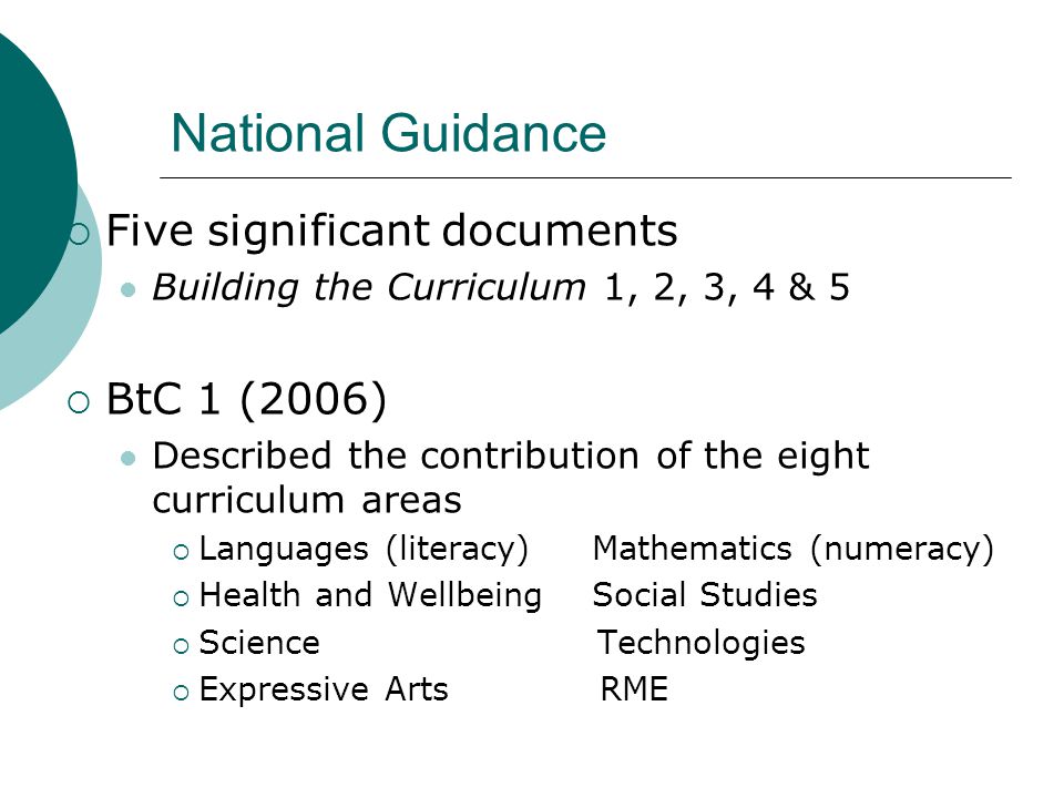 National Guidance  Five significant documents Building the Curriculum 1, 2, 3, 4 & 5  BtC 1 (2006) Described the contribution of the eight curriculum areas  Languages (literacy) Mathematics (numeracy)  Health and Wellbeing Social Studies  Science Technologies  Expressive Arts RME