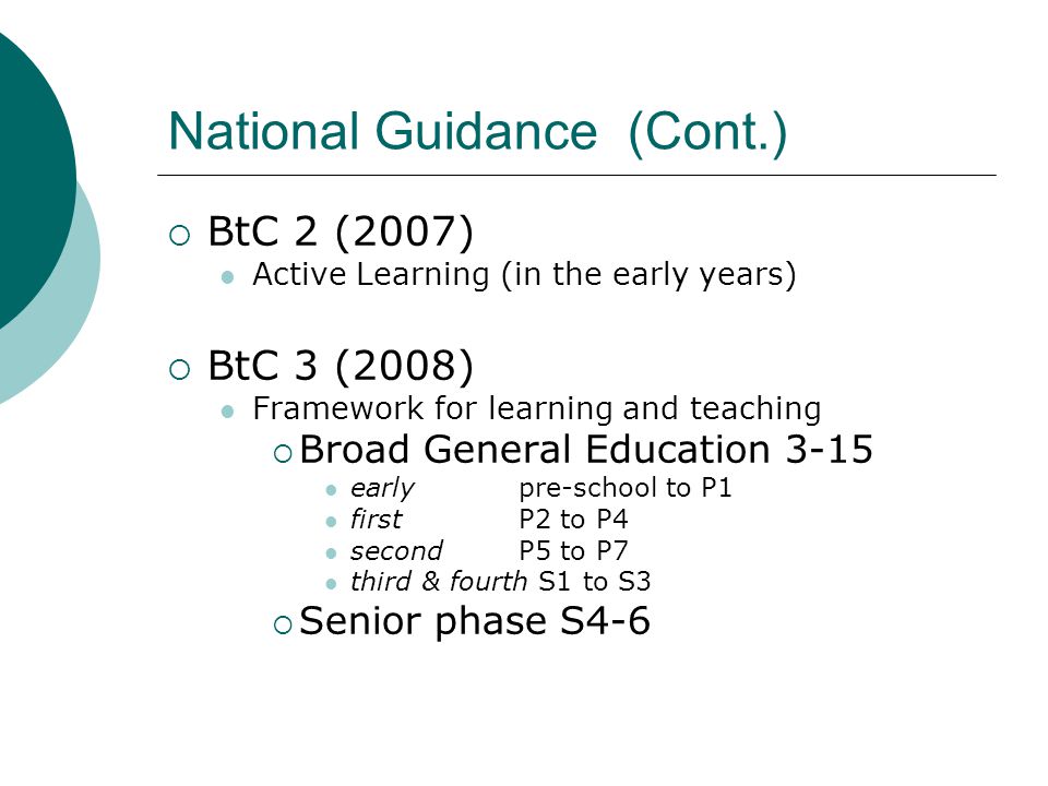 National Guidance (Cont.)  BtC 2 (2007) Active Learning (in the early years)  BtC 3 (2008) Framework for learning and teaching  Broad General Education 3-15 early pre-school to P1 first P2 to P4 second P5 to P7 third & fourth S1 to S3  Senior phase S4-6