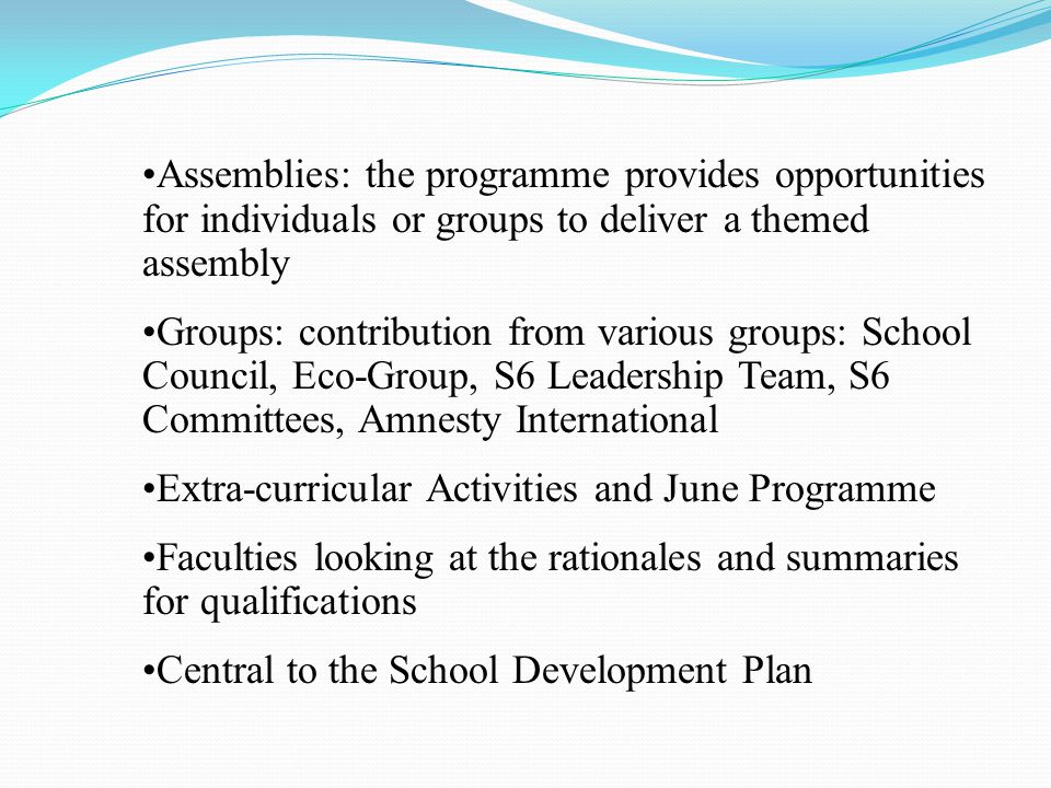 Assemblies: the programme provides opportunities for individuals or groups to deliver a themed assembly Groups: contribution from various groups: School Council, Eco-Group, S6 Leadership Team, S6 Committees, Amnesty International Extra-curricular Activities and June Programme Faculties looking at the rationales and summaries for qualifications Central to the School Development Plan