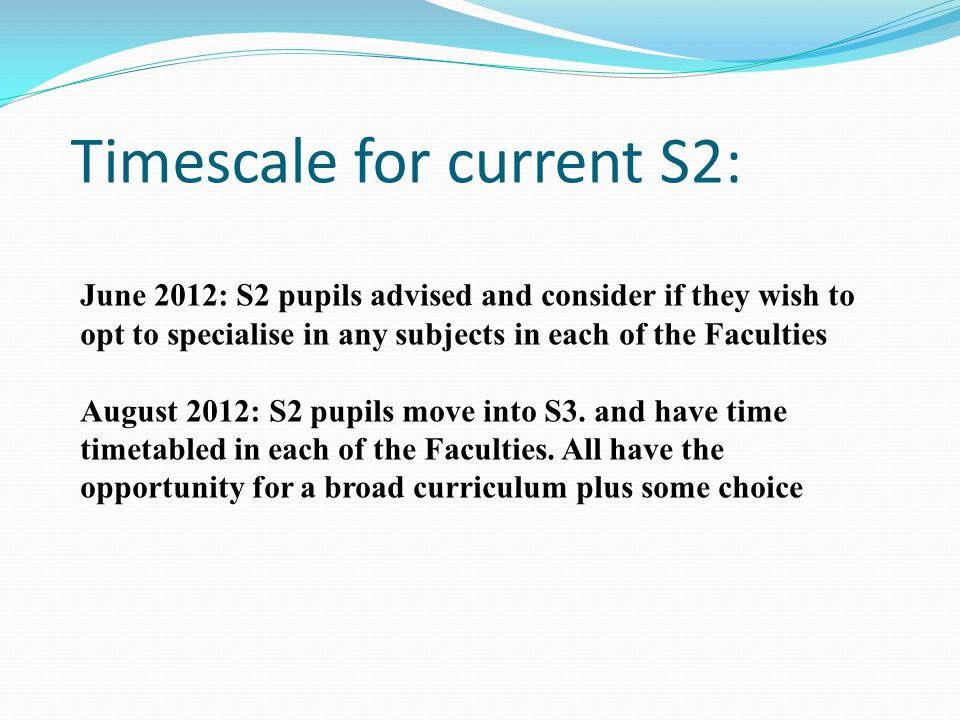 Timescale for current S2: June 2012: S2 pupils advised and consider if they wish to opt to specialise in any subjects in each of the Faculties August 2012: S2 pupils move into S3.