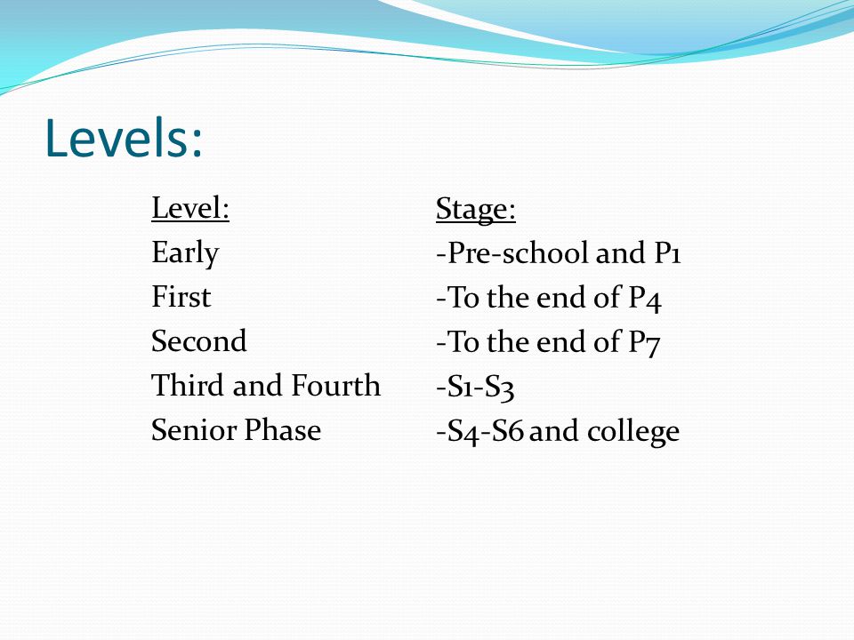 Levels: Level: Early First Second Third and Fourth Senior Phase Stage: -Pre-school and P1 -To the end of P4 -To the end of P7 -S1-S3 -S4-S6 and college