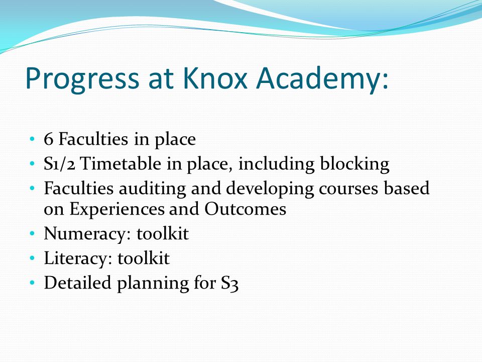 Progress at Knox Academy: 6 Faculties in place S1/2 Timetable in place, including blocking Faculties auditing and developing courses based on Experiences and Outcomes Numeracy: toolkit Literacy: toolkit Detailed planning for S3