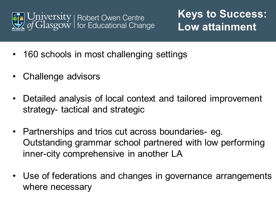 Keys to Success: Low attainment 160 schools in most challenging settings Challenge advisors Detailed analysis of local context and tailored improvement strategy- tactical and strategic Partnerships and trios cut across boundaries- eg.