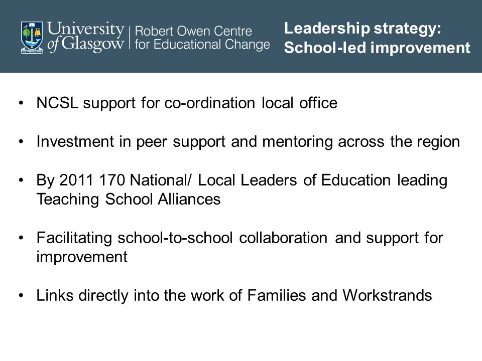 Leadership strategy: School-led improvement NCSL support for co-ordination local office Investment in peer support and mentoring across the region By National/ Local Leaders of Education leading Teaching School Alliances Facilitating school-to-school collaboration and support for improvement Links directly into the work of Families and Workstrands