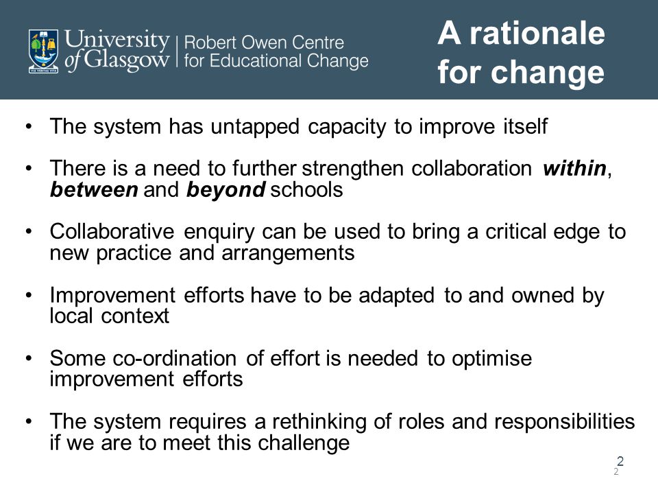 2 2 A rationale for change The system has untapped capacity to improve itself There is a need to further strengthen collaboration within, between and beyond schools Collaborative enquiry can be used to bring a critical edge to new practice and arrangements Improvement efforts have to be adapted to and owned by local context Some co-ordination of effort is needed to optimise improvement efforts The system requires a rethinking of roles and responsibilities if we are to meet this challenge