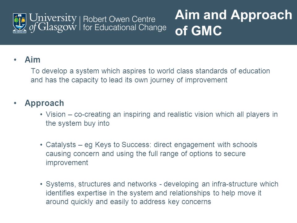 Aim and Approach of GMC Aim To develop a system which aspires to world class standards of education and has the capacity to lead its own journey of improvement Approach Vision – co-creating an inspiring and realistic vision which all players in the system buy into Catalysts – eg Keys to Success: direct engagement with schools causing concern and using the full range of options to secure improvement Systems, structures and networks - developing an infra-structure which identifies expertise in the system and relationships to help move it around quickly and easily to address key concerns