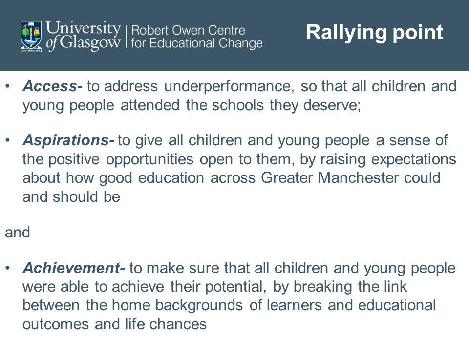 Rallying point Access- to address underperformance, so that all children and young people attended the schools they deserve; Aspirations- to give all children and young people a sense of the positive opportunities open to them, by raising expectations about how good education across Greater Manchester could and should be and Achievement- to make sure that all children and young people were able to achieve their potential, by breaking the link between the home backgrounds of learners and educational outcomes and life chances
