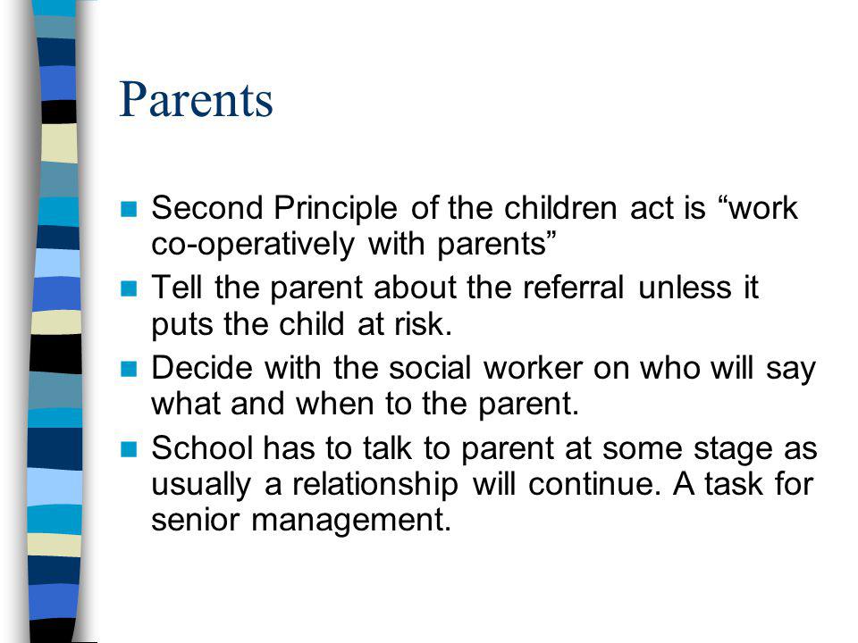 Parents Second Principle of the children act is work co-operatively with parents Tell the parent about the referral unless it puts the child at risk.