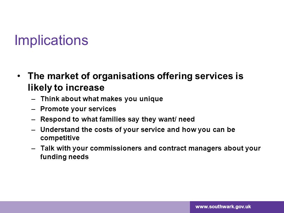 Implications The market of organisations offering services is likely to increase –Think about what makes you unique –Promote your services –Respond to what families say they want/ need –Understand the costs of your service and how you can be competitive –Talk with your commissioners and contract managers about your funding needs