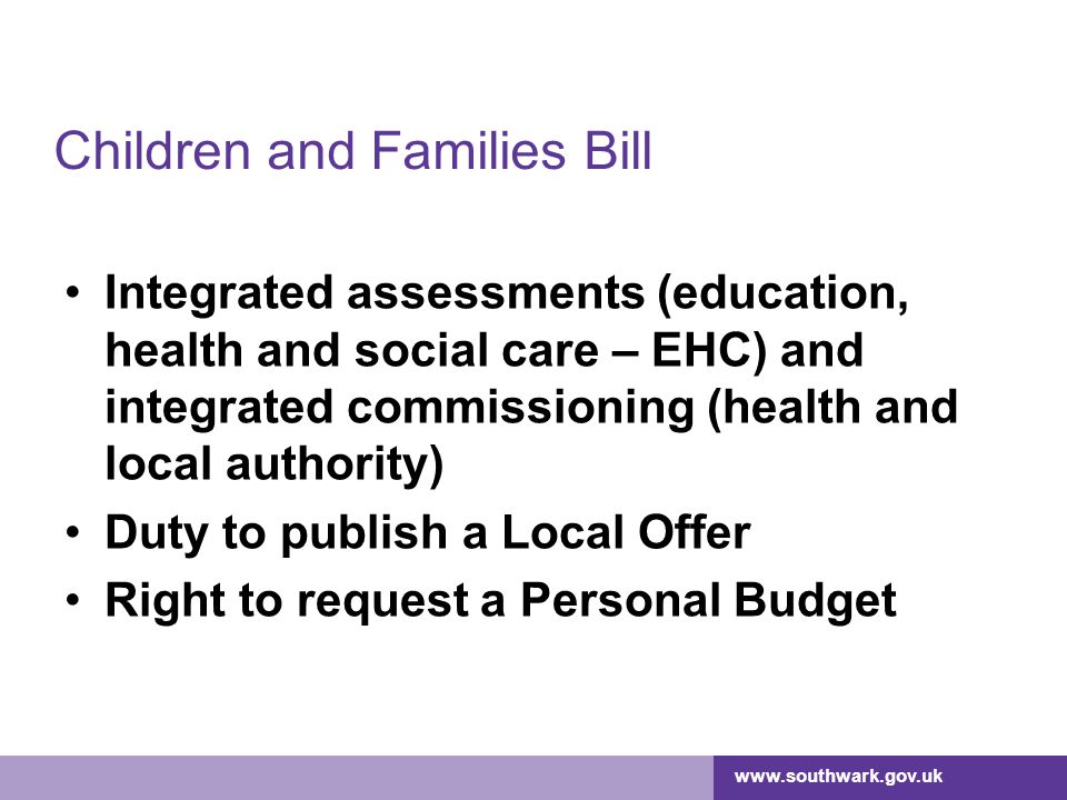 Children and Families Bill Integrated assessments (education, health and social care – EHC) and integrated commissioning (health and local authority) Duty to publish a Local Offer Right to request a Personal Budget
