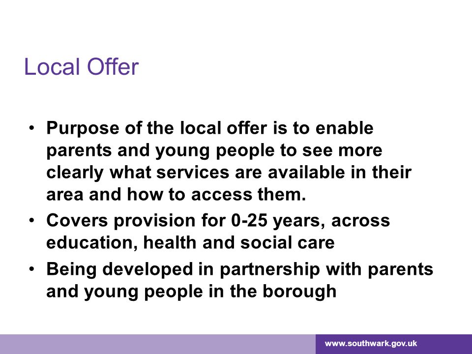 Local Offer Purpose of the local offer is to enable parents and young people to see more clearly what services are available in their area and how to access them.