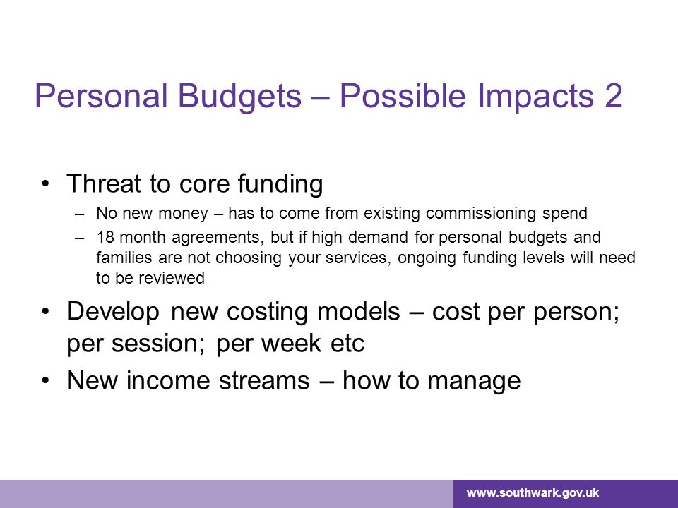 Personal Budgets – Possible Impacts 2 Threat to core funding –No new money – has to come from existing commissioning spend –18 month agreements, but if high demand for personal budgets and families are not choosing your services, ongoing funding levels will need to be reviewed Develop new costing models – cost per person; per session; per week etc New income streams – how to manage