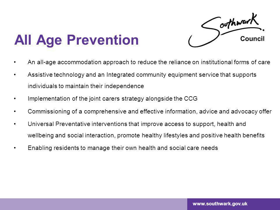 All Age Prevention An all-age accommodation approach to reduce the reliance on institutional forms of care Assistive technology and an Integrated community equipment service that supports individuals to maintain their independence Implementation of the joint carers strategy alongside the CCG Commissioning of a comprehensive and effective information, advice and advocacy offer Universal Preventative interventions that improve access to support, health and wellbeing and social interaction, promote healthy lifestyles and positive health benefits Enabling residents to manage their own health and social care needs