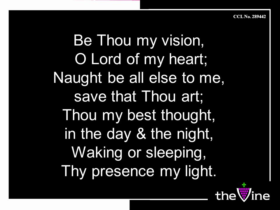Be Thou my vision, O Lord of my heart; Naught be all else to me, save that Thou art; Thou my best thought, in the day & the night, Waking or sleeping, Thy presence my light.