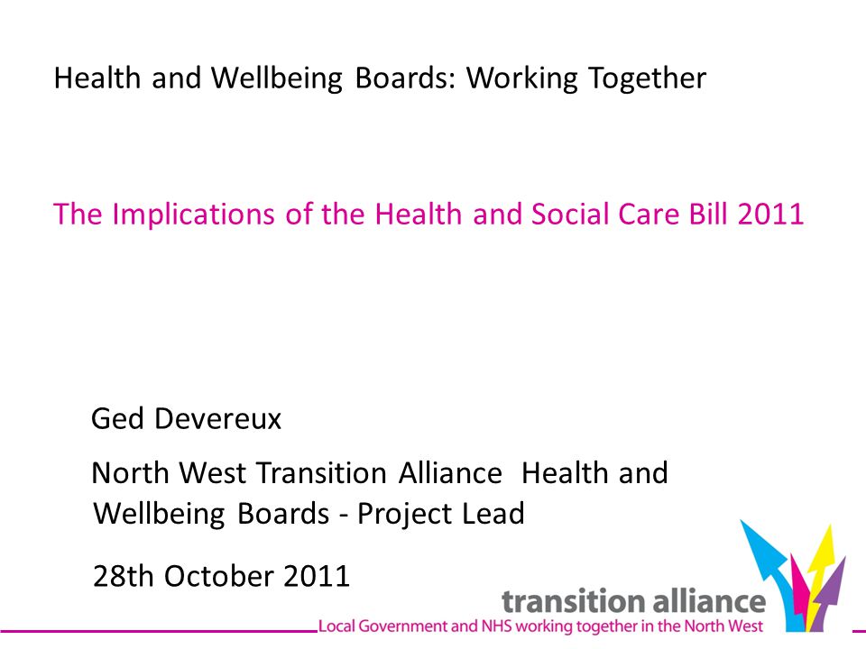 Health and Wellbeing Boards: Working Together The Implications of the Health and Social Care Bill 2011 Ged Devereux North West Transition Alliance Health and Wellbeing Boards - Project Lead 28th October 2011