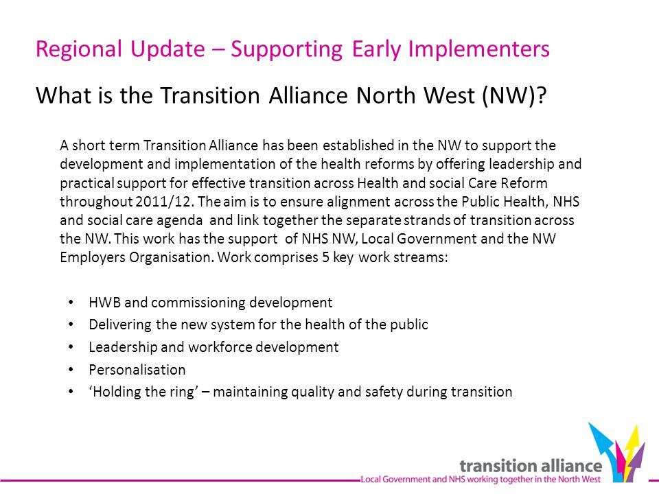 A short term Transition Alliance has been established in the NW to support the development and implementation of the health reforms by offering leadership and practical support for effective transition across Health and social Care Reform throughout 2011/12.