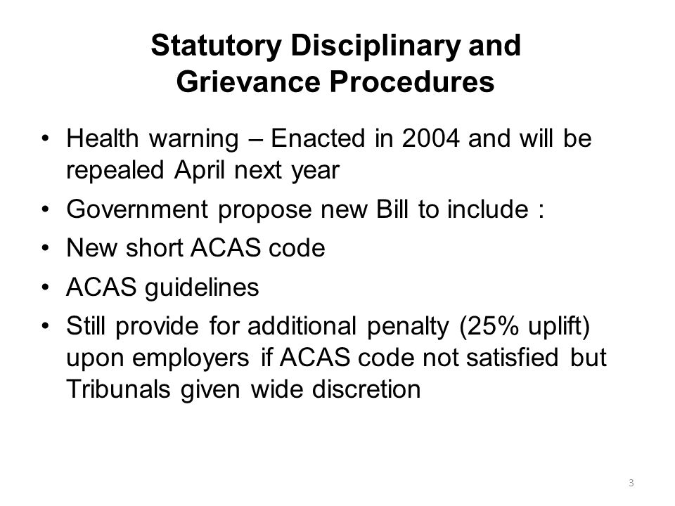 Statutory Disciplinary and Grievance Procedures Health warning – Enacted in 2004 and will be repealed April next year Government propose new Bill to include : New short ACAS code ACAS guidelines Still provide for additional penalty (25% uplift) upon employers if ACAS code not satisfied but Tribunals given wide discretion 3