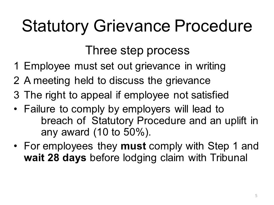 Statutory Grievance Procedure Three step process 1Employee must set out grievance in writing 2A meeting held to discuss the grievance 3The right to appeal if employee not satisfied Failure to comply by employers will lead to breach of Statutory Procedure and an uplift in any award (10 to 50%).