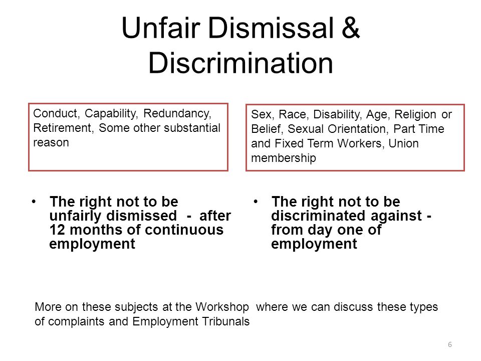 Unfair Dismissal & Discrimination The right not to be unfairly dismissed - after 12 months of continuous employment The right not to be discriminated against - from day one of employment More on these subjects at the Workshop where we can discuss these types of complaints and Employment Tribunals Conduct, Capability, Redundancy, Retirement, Some other substantial reason Sex, Race, Disability, Age, Religion or Belief, Sexual Orientation, Part Time and Fixed Term Workers, Union membership 6