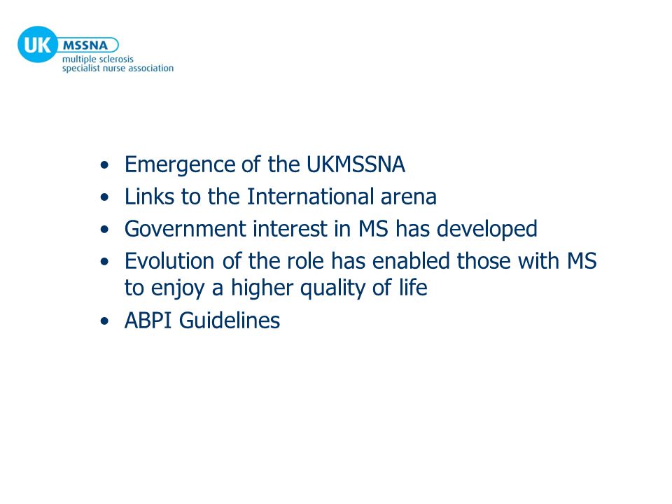 Emergence of the UKMSSNA Links to the International arena Government interest in MS has developed Evolution of the role has enabled those with MS to enjoy a higher quality of life ABPI Guidelines