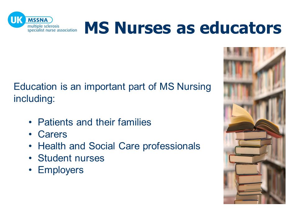 MS Nurses as educators Education is an important part of MS Nursing including: Patients and their families Carers Health and Social Care professionals Student nurses Employers