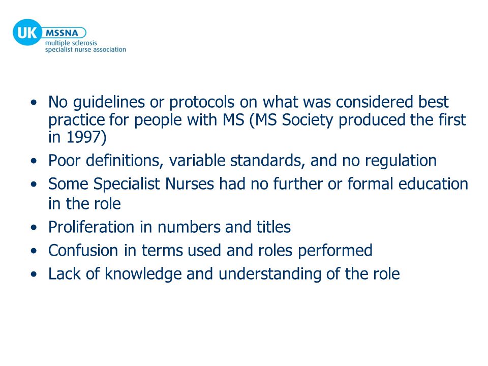 No guidelines or protocols on what was considered best practice for people with MS (MS Society produced the first in 1997) Poor definitions, variable standards, and no regulation Some Specialist Nurses had no further or formal education in the role Proliferation in numbers and titles Confusion in terms used and roles performed Lack of knowledge and understanding of the role