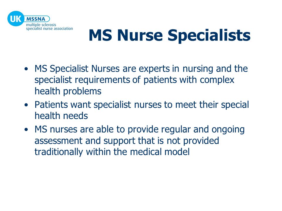 MS Nurse Specialists MS Specialist Nurses are experts in nursing and the specialist requirements of patients with complex health problems Patients want specialist nurses to meet their special health needs MS nurses are able to provide regular and ongoing assessment and support that is not provided traditionally within the medical model