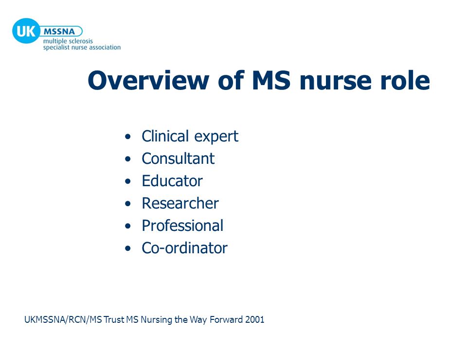 Overview of MS nurse role Clinical expert Consultant Educator Researcher Professional Co-ordinator UKMSSNA/RCN/MS Trust MS Nursing the Way Forward 2001