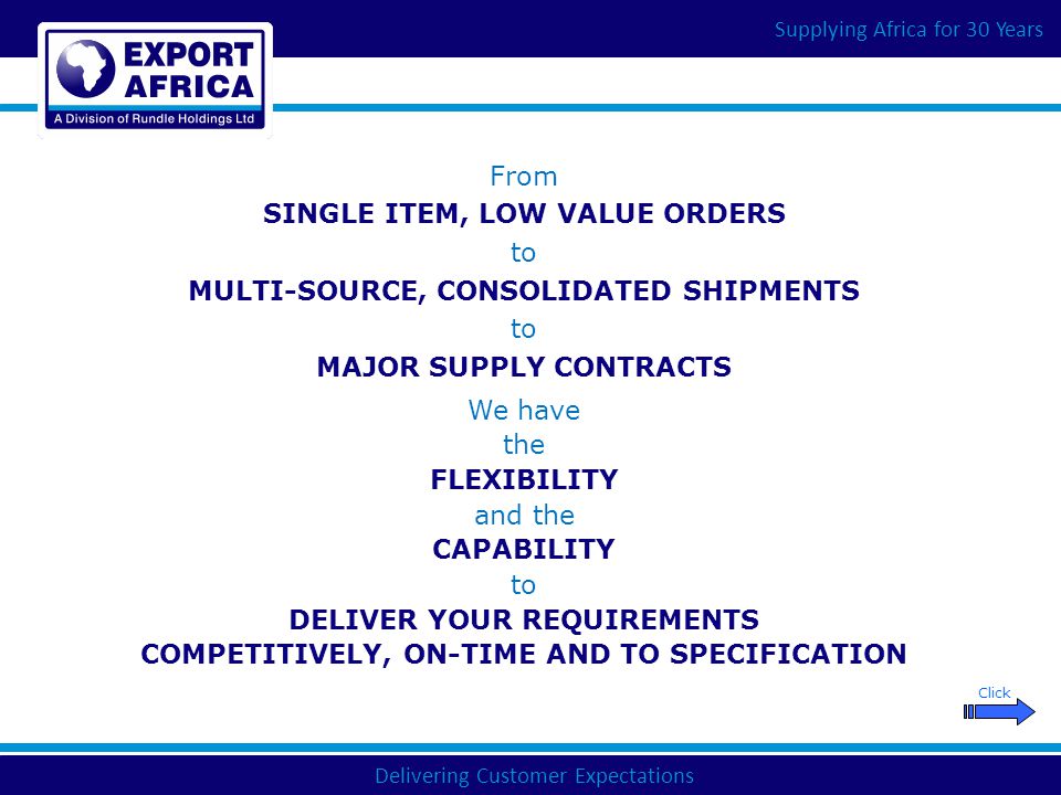 Delivering Customer Expectations Supplying Africa for 30 Years From SINGLE ITEM, LOW VALUE ORDERS to MULTI-SOURCE, CONSOLIDATED SHIPMENTS to MAJOR SUPPLY CONTRACTS We have the FLEXIBILITY and the CAPABILITY to DELIVER YOUR REQUIREMENTS COMPETITIVELY, ON-TIME AND TO SPECIFICATION Click