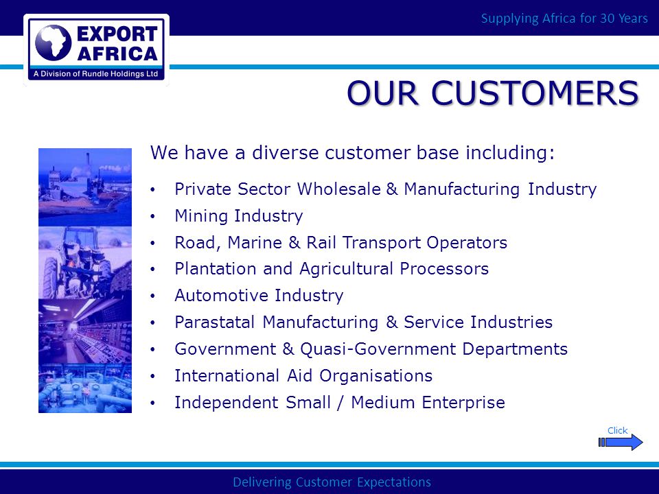 Delivering Customer Expectations Supplying Africa for 30 Years OUR CUSTOMERS Private Sector Wholesale & Manufacturing Industry Mining Industry Road, Marine & Rail Transport Operators Plantation and Agricultural Processors Automotive Industry Parastatal Manufacturing & Service Industries Government & Quasi-Government Departments International Aid Organisations Independent Small / Medium Enterprise We have a diverse customer base including: Click