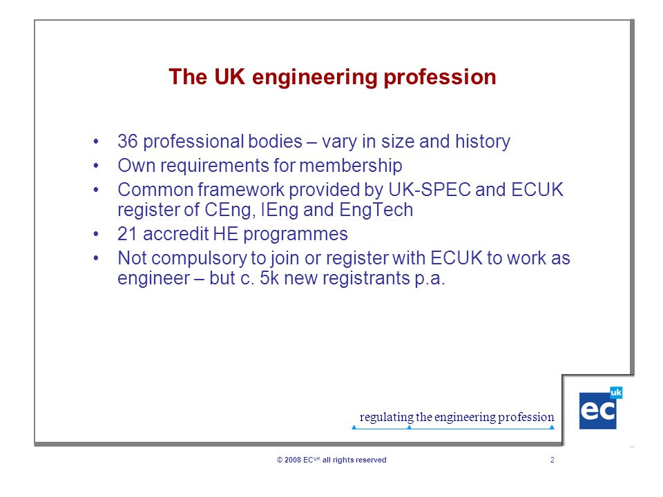 regulating the engineering profession 2© 2008 EC UK all rights reserved The UK engineering profession 36 professional bodies – vary in size and history Own requirements for membership Common framework provided by UK-SPEC and ECUK register of CEng, IEng and EngTech 21 accredit HE programmes Not compulsory to join or register with ECUK to work as engineer – but c.